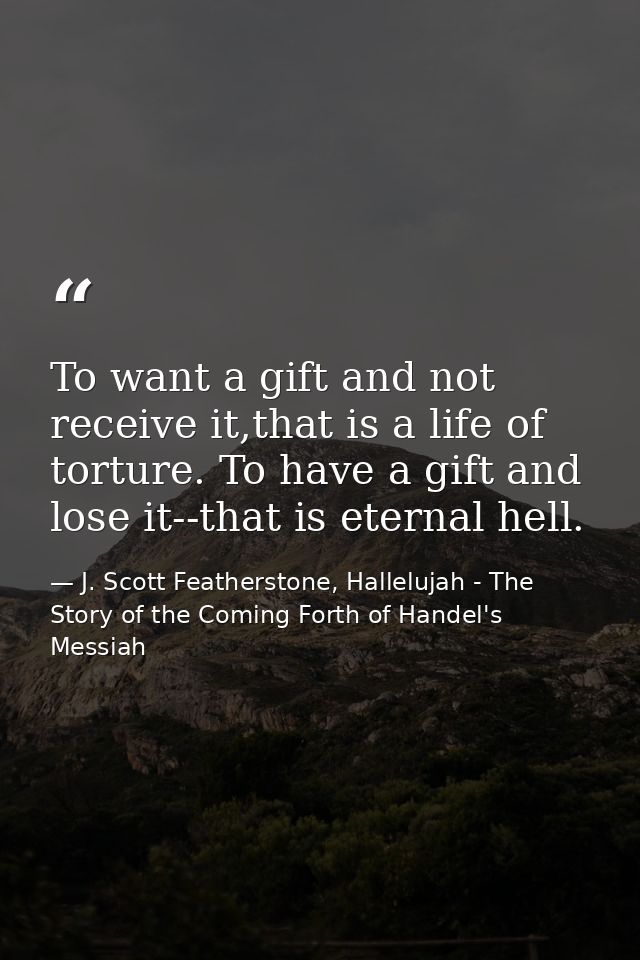 To want a gift and not receive it,that is a life of torture. To have a gift and lose it--that is eternal hell. — J. Scott Featherstone, Hallelujah - The Story of the Coming Forth of Handel's Messiah