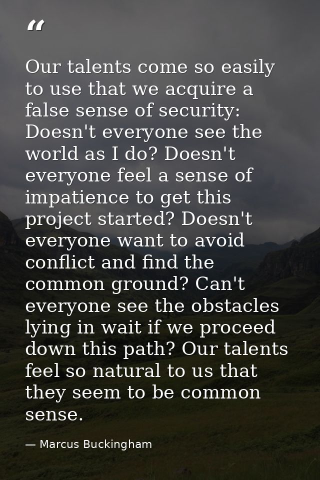 Our talents come so easily to use that we acquire a false sense of security: Doesn't everyone see the world as I do? Doe — Marcus Buckingham