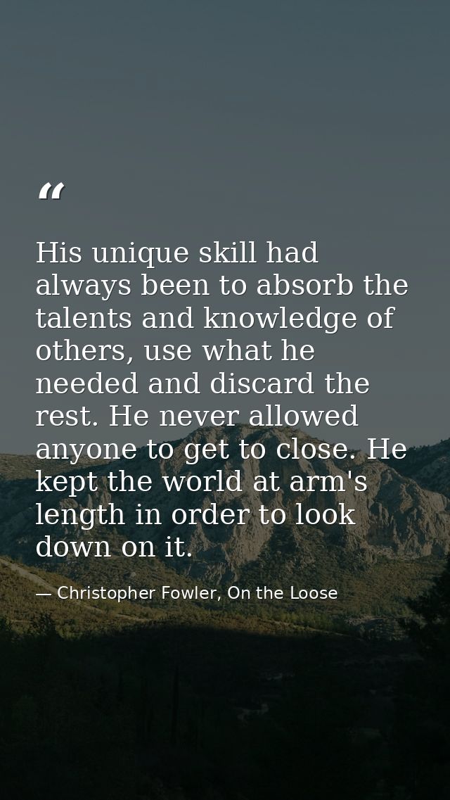His unique skill had always been to absorb the talents and knowledge of others, use what he needed and discard the rest. — Christopher Fowler, On the Loose