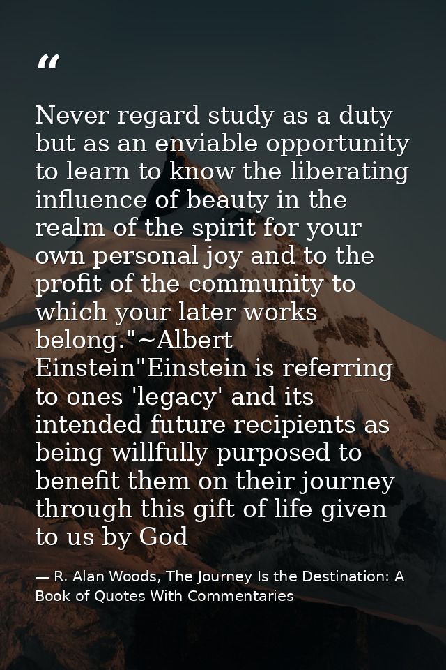 Never regard study as a duty but as an enviable opportunity to learn to know the liberating influence of beauty in the r — R. Alan Woods, The Journey Is the Destination: A Book of Quotes With Commentaries