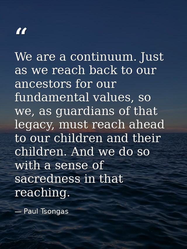We are a continuum. Just as we reach back to our ancestors for our fundamental values, so we, as guardians of that legac — Paul Tsongas