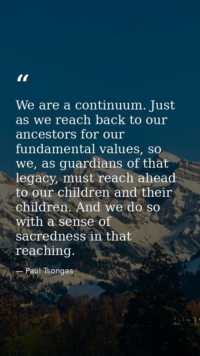 We are a continuum. Just as we reach back to our ancestors for our fundamental values, so we, as guardians of that legac — Paul Tsongas