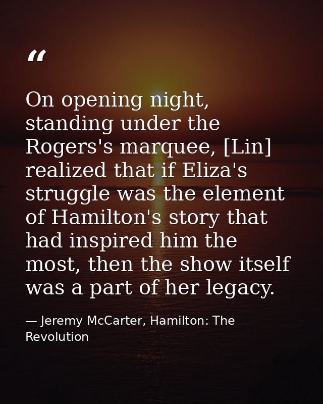 On opening night, standing under the Rogers's marquee, [Lin] realized that if Eliza's struggle was the element of Hamilt — Jeremy McCarter, Hamilton: The Revolution