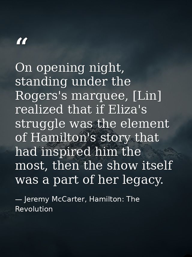 On opening night, standing under the Rogers's marquee, [Lin] realized that if Eliza's struggle was the element of Hamilt — Jeremy McCarter, Hamilton: The Revolution