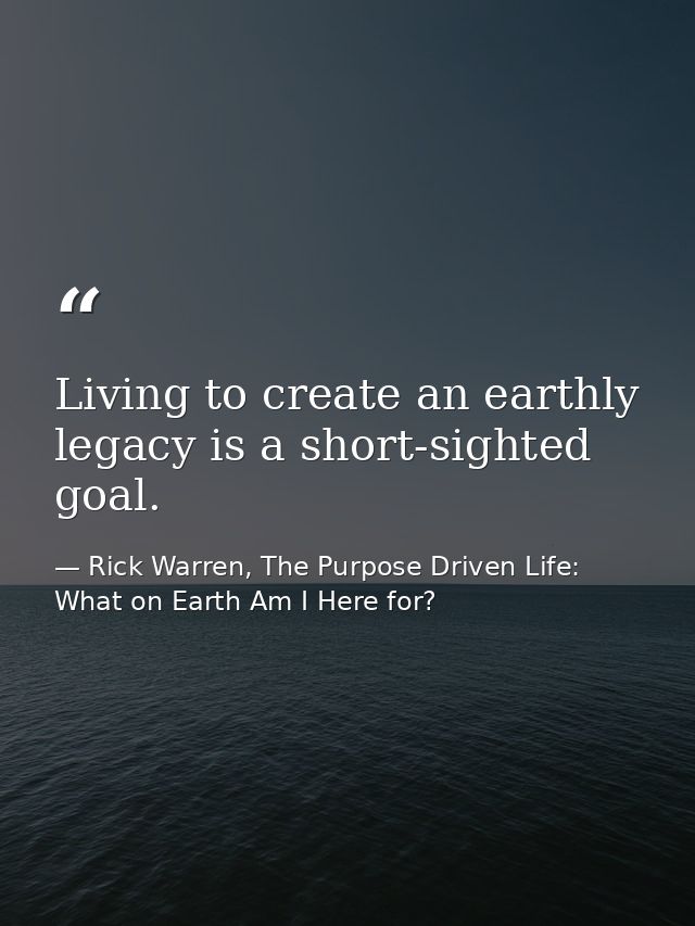 Living to create an earthly legacy is a short-sighted goal. — Rick Warren, The Purpose Driven Life: What on Earth Am I Here for?