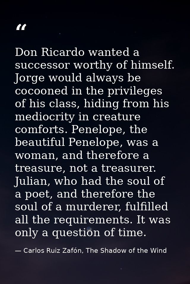 Don Ricardo wanted a successor worthy of himself. Jorge would always be cocooned in the privileges of his class, hiding  — Carlos Ruiz Zafón, The Shadow of the Wind