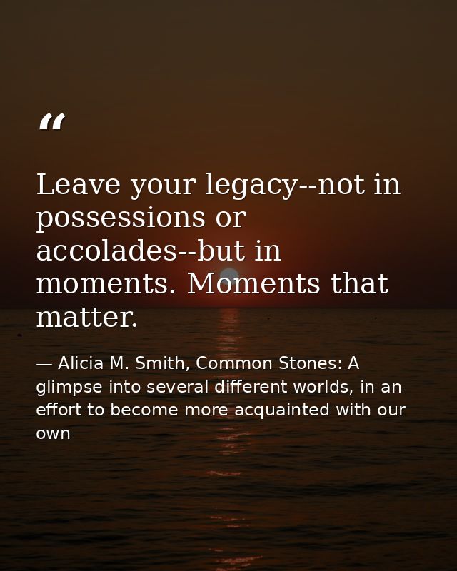 Leave your legacy--not in possessions or accolades--but in moments. Moments that matter. — Alicia M. Smith, Common Stones: A glimpse into several different worlds, in an effort to become more acquainted with our own