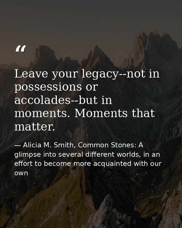 Leave your legacy--not in possessions or accolades--but in moments. Moments that matter. — Alicia M. Smith, Common Stones: A glimpse into several different worlds, in an effort to become more acquainted with our own
