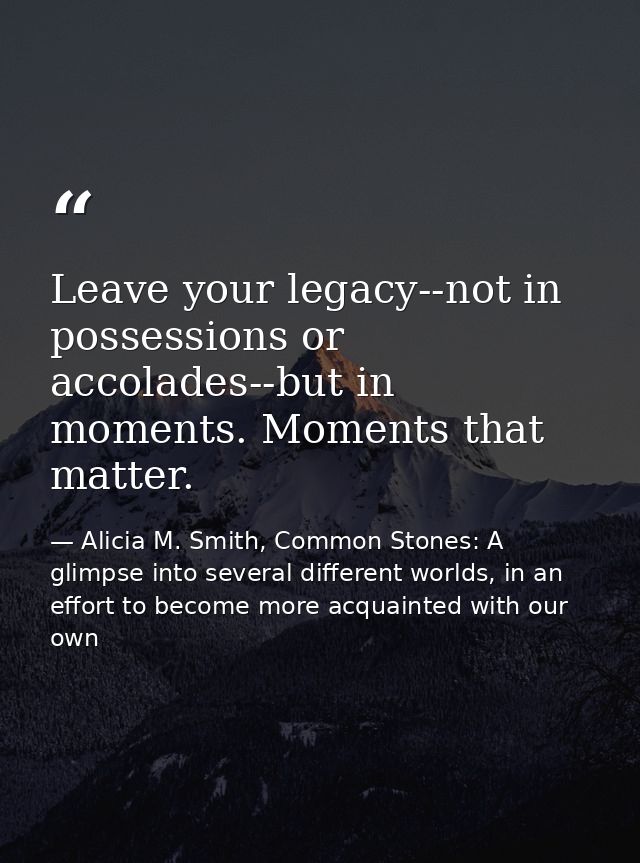 Leave your legacy--not in possessions or accolades--but in moments. Moments that matter. — Alicia M. Smith, Common Stones: A glimpse into several different worlds, in an effort to become more acquainted with our own