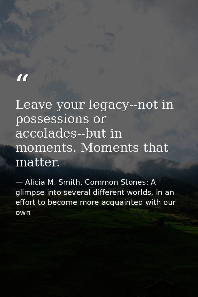 Leave your legacy--not in possessions or accolades--but in moments. Moments that matter. — Alicia M. Smith, Common Stones: A glimpse into several different worlds, in an effort to become more acquainted with our own