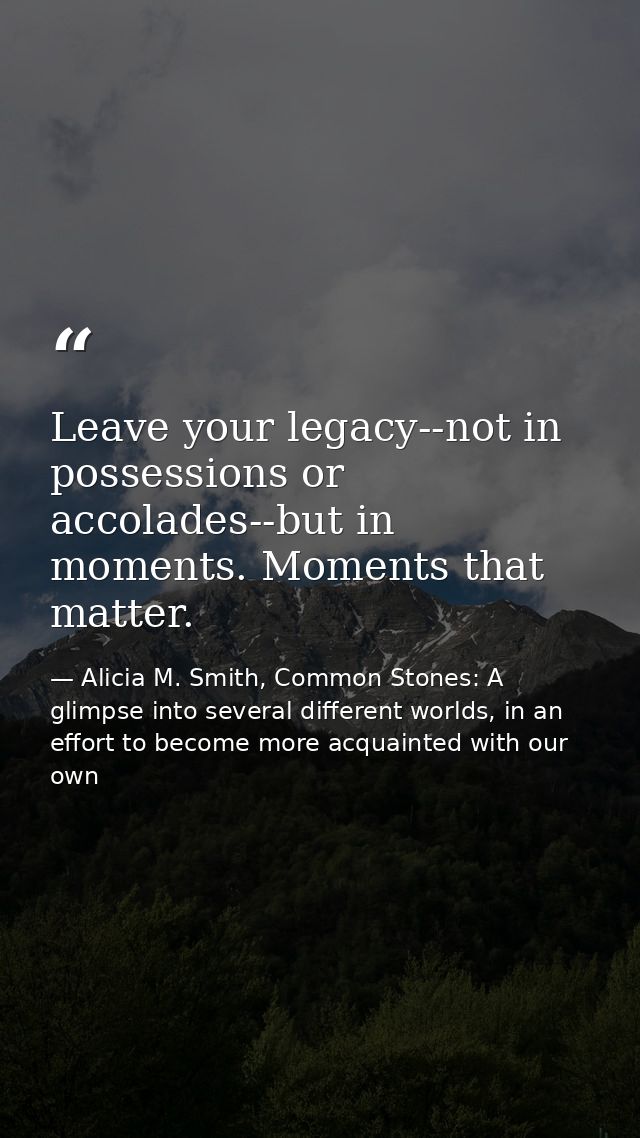 Leave your legacy--not in possessions or accolades--but in moments. Moments that matter. — Alicia M. Smith, Common Stones: A glimpse into several different worlds, in an effort to become more acquainted with our own