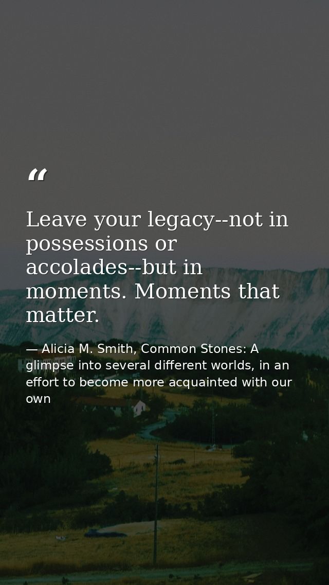 Leave your legacy--not in possessions or accolades--but in moments. Moments that matter. — Alicia M. Smith, Common Stones: A glimpse into several different worlds, in an effort to become more acquainted with our own