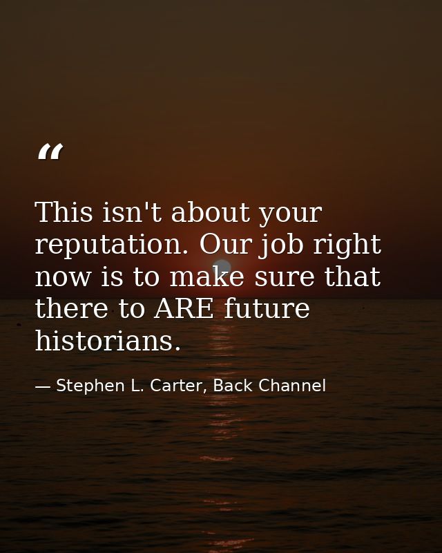 This isn't about your reputation. Our job right now is to make sure that there to ARE future historians. — Stephen L. Carter, Back Channel