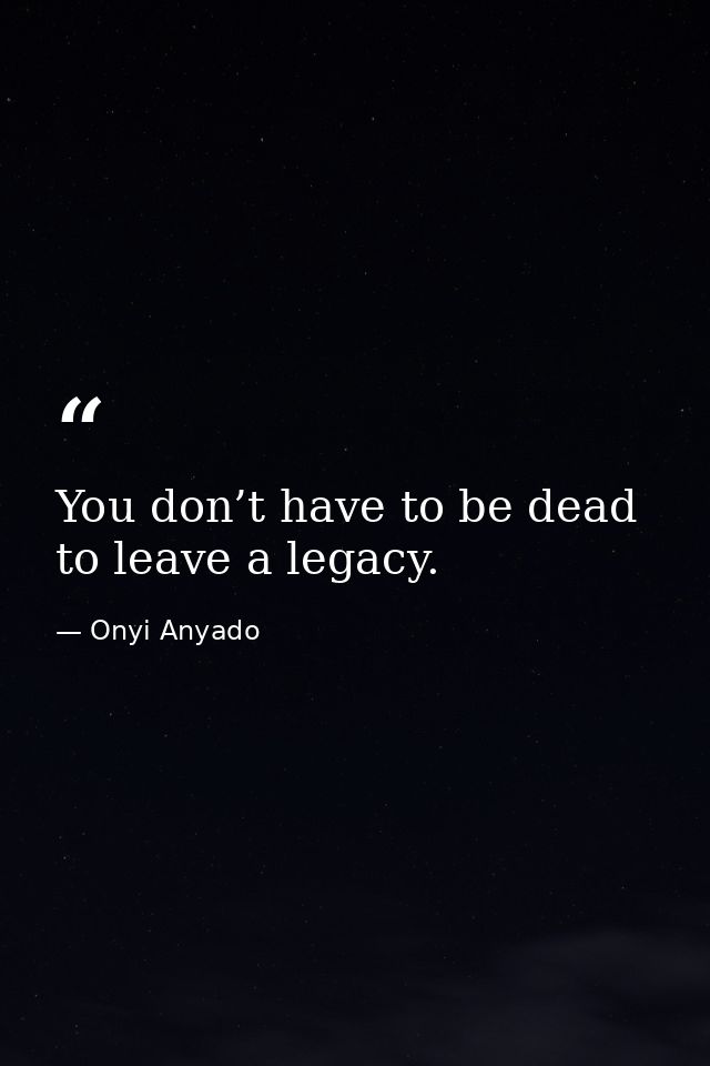 You don’t have to be dead to leave a legacy. — Onyi Anyado
