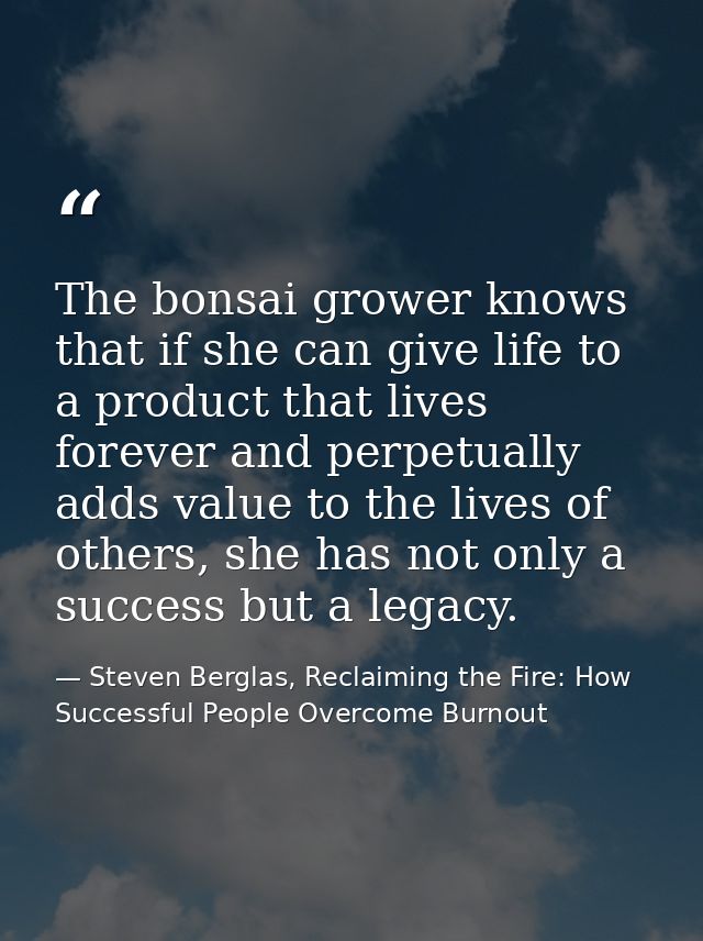 The bonsai grower knows that if she can give life to a product that lives forever and perpetually adds value to the live — Steven Berglas, Reclaiming the Fire: How Successful People Overcome Burnout