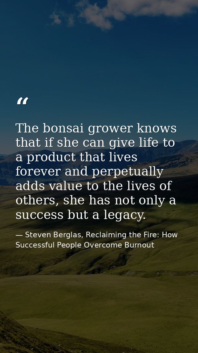 The bonsai grower knows that if she can give life to a product that lives forever and perpetually adds value to the live — Steven Berglas, Reclaiming the Fire: How Successful People Overcome Burnout
