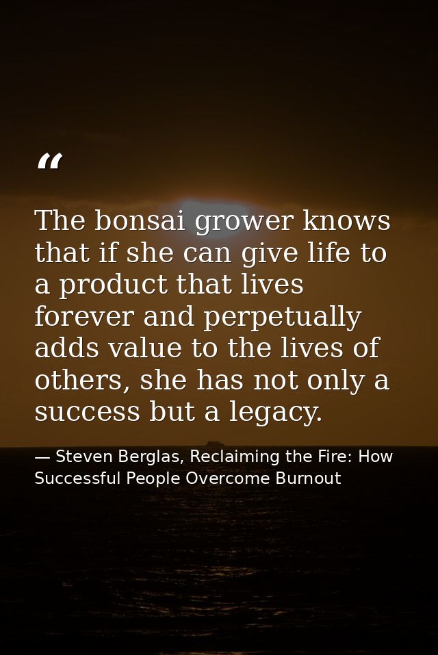 The bonsai grower knows that if she can give life to a product that lives forever and perpetually adds value to the live — Steven Berglas, Reclaiming the Fire: How Successful People Overcome Burnout