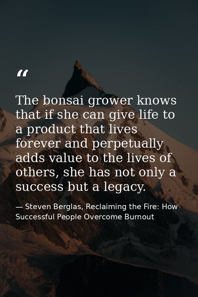 The bonsai grower knows that if she can give life to a product that lives forever and perpetually adds value to the live — Steven Berglas, Reclaiming the Fire: How Successful People Overcome Burnout