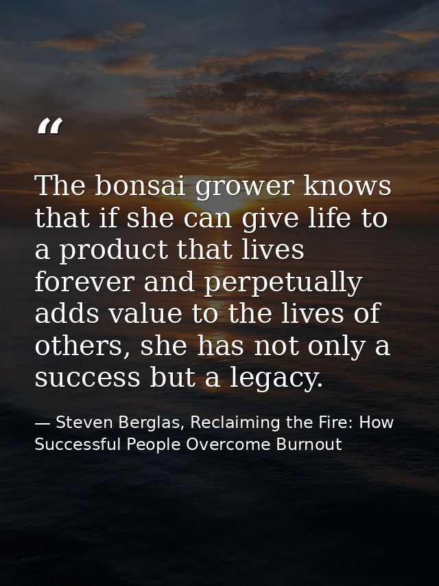 The bonsai grower knows that if she can give life to a product that lives forever and perpetually adds value to the live — Steven Berglas, Reclaiming the Fire: How Successful People Overcome Burnout