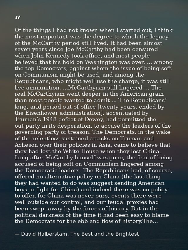 Of the things I had not known when I started out, I think the most important was the degree to which the legacy of the M — David Halberstam, The Best and the Brightest