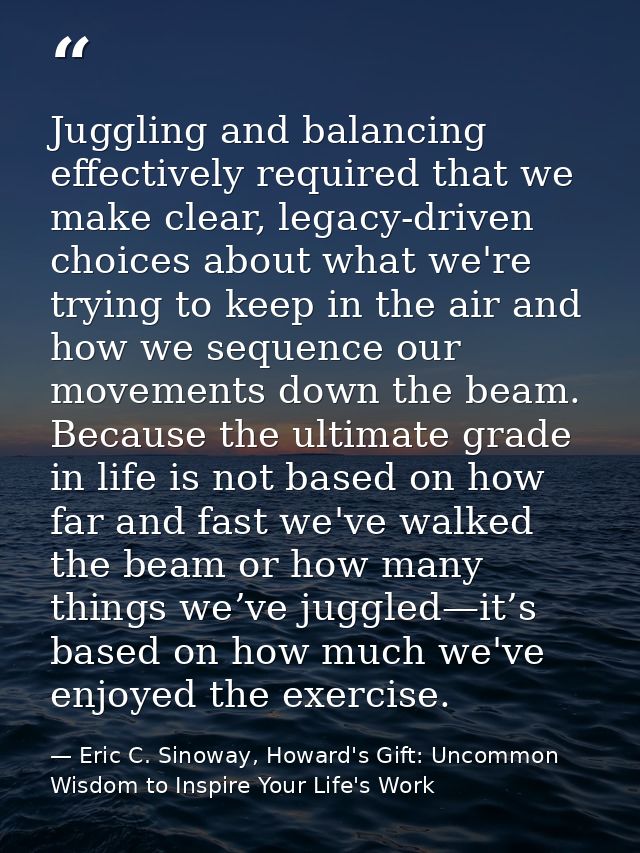 Juggling and balancing effectively required that we make clear, legacy-driven choices about what we're trying to keep in — Eric C. Sinoway, Howard's Gift: Uncommon Wisdom to Inspire Your Life's Work