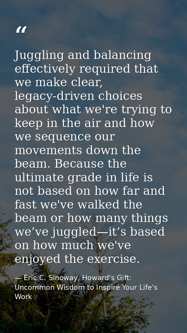 Juggling and balancing effectively required that we make clear, legacy-driven choices about what we're trying to keep in — Eric C. Sinoway, Howard's Gift: Uncommon Wisdom to Inspire Your Life's Work