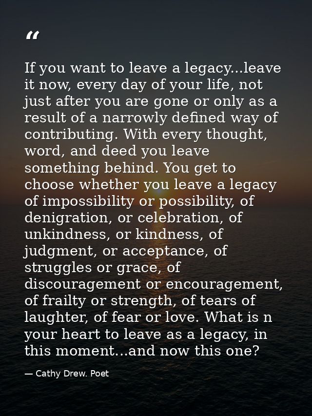 If you want to leave a legacy...leave it now, every day of your life, not just after you are gone or only as a result of — Cathy Drew. Poet