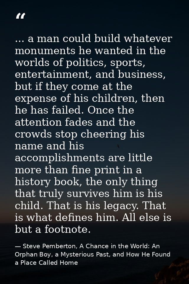 ... a man could build whatever monuments he wanted in the worlds of politics, sports, entertainment, and business, but i — Steve Pemberton, A Chance in the World: An Orphan Boy, a Mysterious Past, and How He Found a Place Called Home