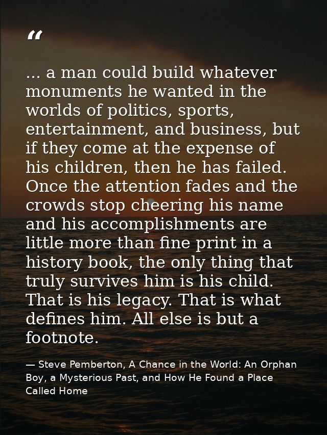 ... a man could build whatever monuments he wanted in the worlds of politics, sports, entertainment, and business, but i — Steve Pemberton, A Chance in the World: An Orphan Boy, a Mysterious Past, and How He Found a Place Called Home