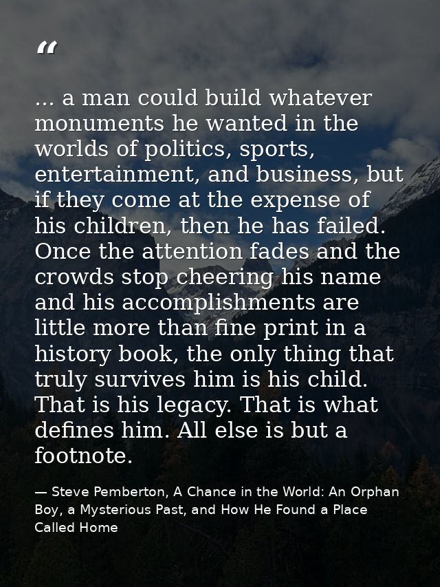 ... a man could build whatever monuments he wanted in the worlds of politics, sports, entertainment, and business, but i — Steve Pemberton, A Chance in the World: An Orphan Boy, a Mysterious Past, and How He Found a Place Called Home