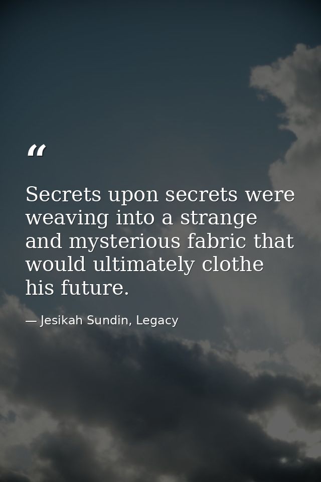Secrets upon secrets were weaving into a strange and mysterious fabric that would ultimately clothe his future. — Jesikah Sundin, Legacy