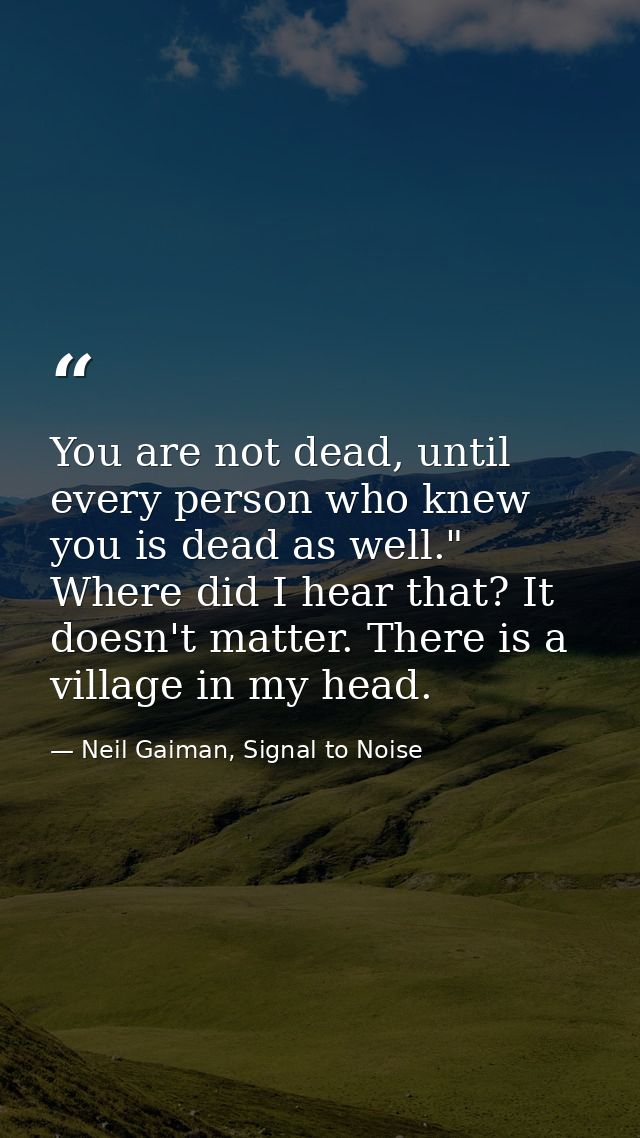 You are not dead, until every person who knew you is dead as well." Where did I hear that? It doesn't matter. There is a — Neil Gaiman, Signal to Noise