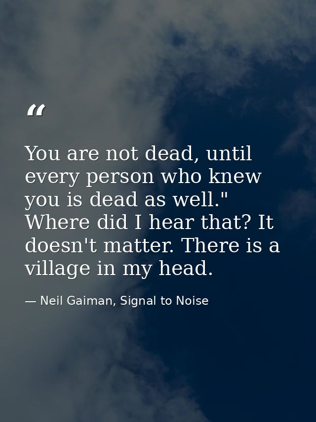 You are not dead, until every person who knew you is dead as well." Where did I hear that? It doesn't matter. There is a — Neil Gaiman, Signal to Noise