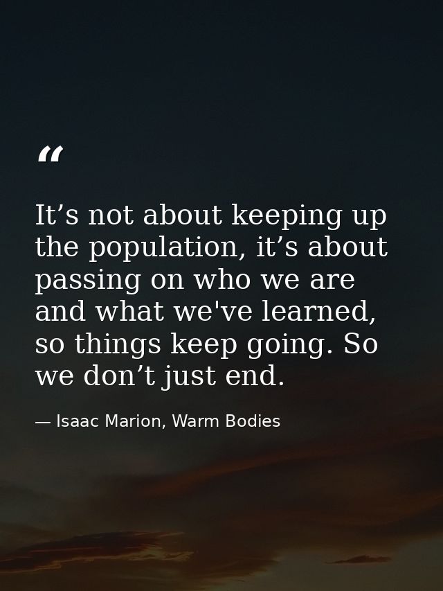 It’s not about keeping up the population, it’s about passing on who we are and what we've learned, so things keep going. — Isaac Marion, Warm Bodies