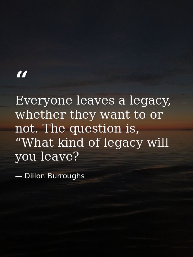 Everyone leaves a legacy, whether they want to or not. The question is, “What kind of legacy will you leave? — Dillon Burroughs