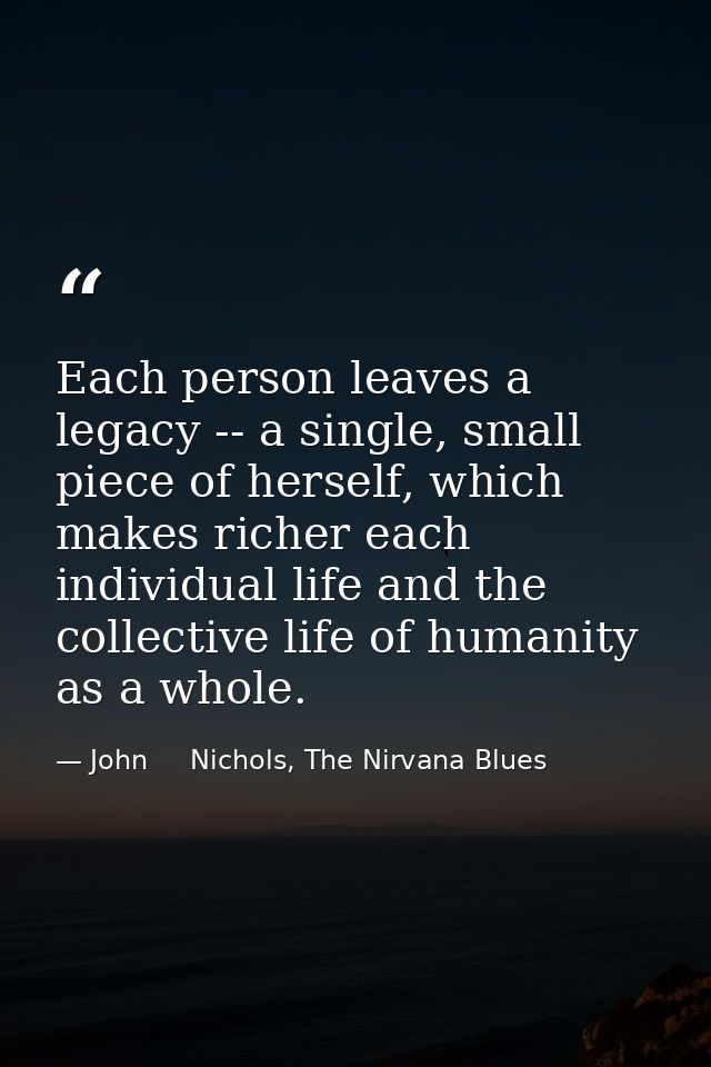 Each person leaves a legacy -- a single, small piece of herself, which makes richer each individual life and the collect — John     Nichols, The Nirvana Blues