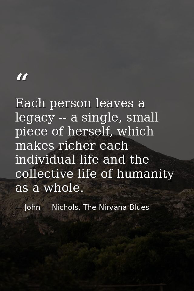 Each person leaves a legacy -- a single, small piece of herself, which makes richer each individual life and the collect — John     Nichols, The Nirvana Blues