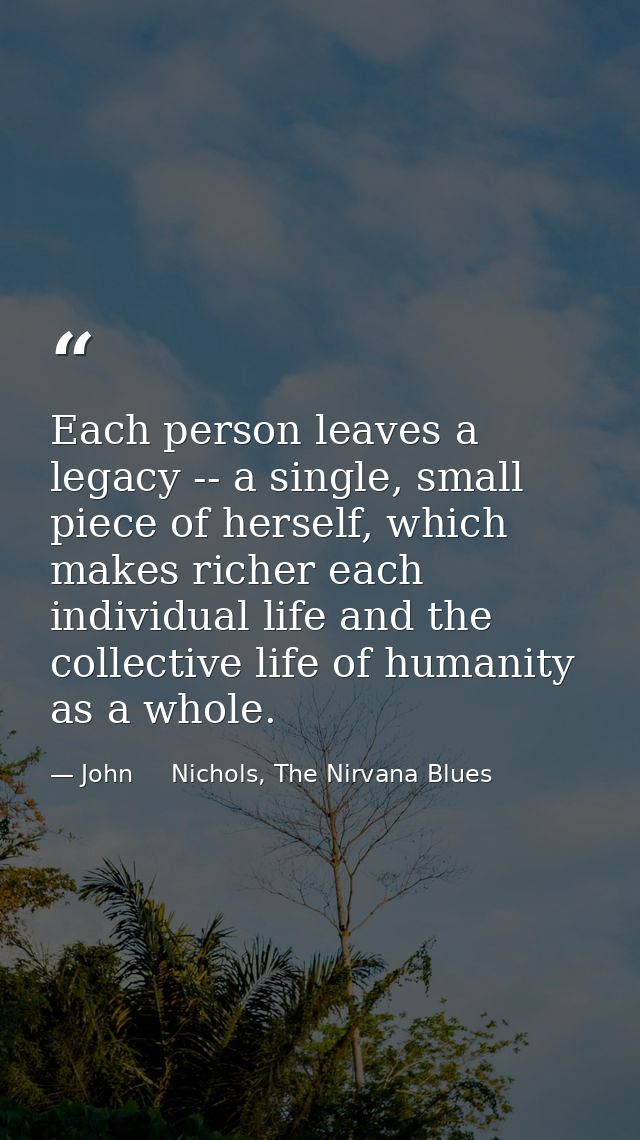 Each person leaves a legacy -- a single, small piece of herself, which makes richer each individual life and the collect — John     Nichols, The Nirvana Blues