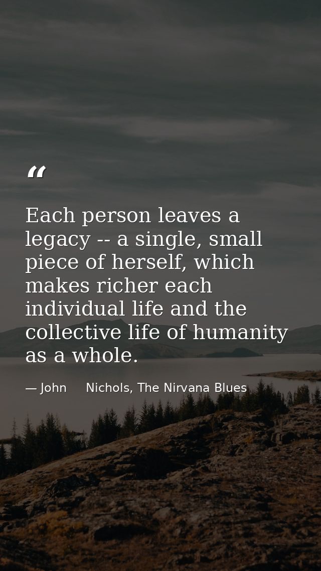 Each person leaves a legacy -- a single, small piece of herself, which makes richer each individual life and the collect — John     Nichols, The Nirvana Blues