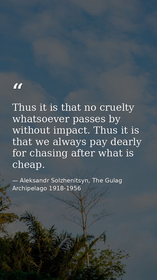 Thus it is that no cruelty whatsoever passes by without impact. Thus it is that we always pay dearly for chasing after w — Aleksandr Solzhenitsyn, The Gulag Archipelago 1918-1956