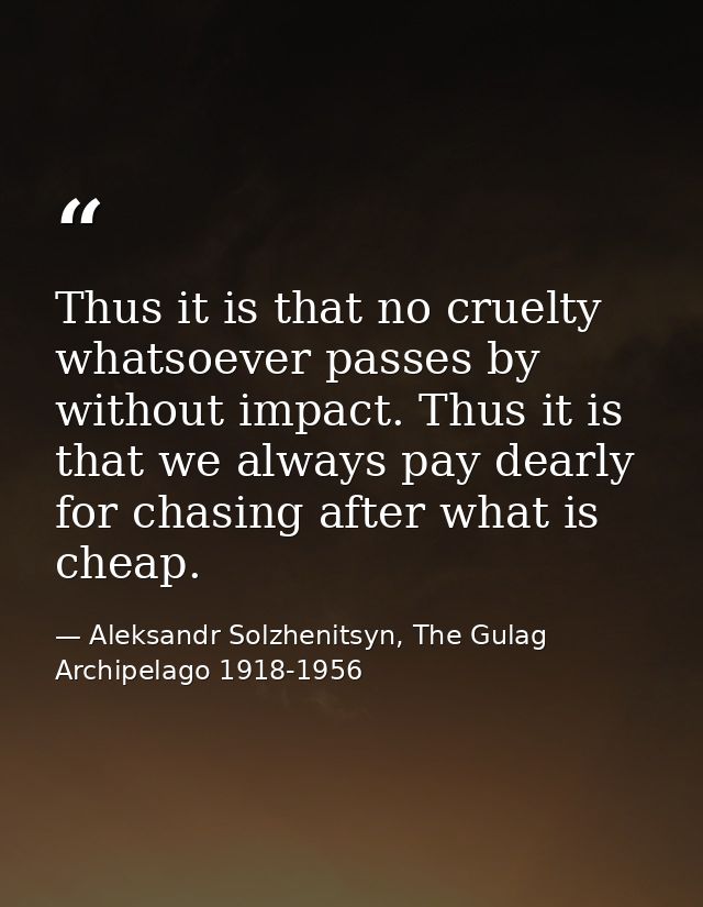 Thus it is that no cruelty whatsoever passes by without impact. Thus it is that we always pay dearly for chasing after w — Aleksandr Solzhenitsyn, The Gulag Archipelago 1918-1956