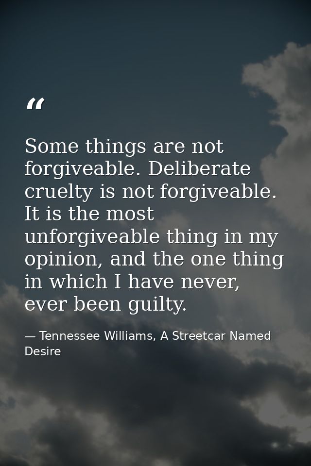 Some things are not forgiveable. Deliberate cruelty is not forgiveable. It is the most unforgiveable thing in my opinion — Tennessee Williams, A Streetcar Named Desire