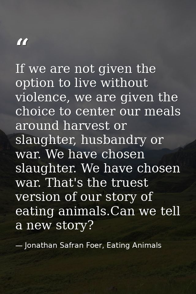If we are not given the option to live without violence, we are given the choice to center our meals around harvest or s — Jonathan Safran Foer, Eating Animals