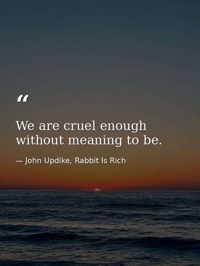 We are cruel enough without meaning to be. — John Updike, Rabbit Is Rich
