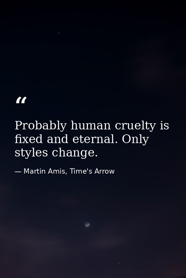 Probably human cruelty is fixed and eternal. Only styles change. — Martin Amis, Time's Arrow