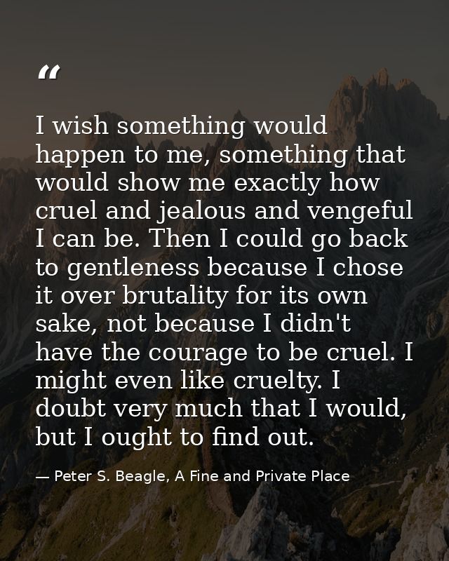 I wish something would happen to me, something that would show me exactly how cruel and jealous and vengeful I can be. T — Peter S. Beagle, A Fine and Private Place
