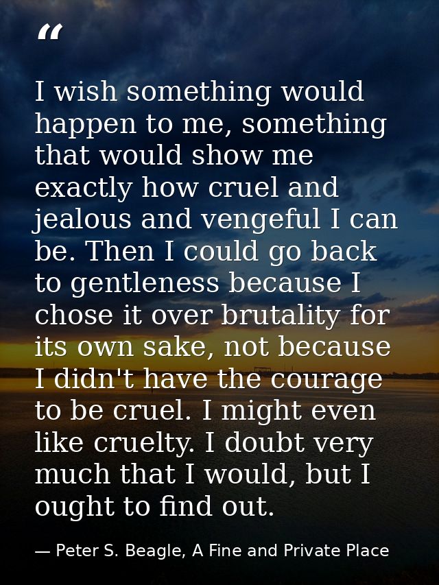 I wish something would happen to me, something that would show me exactly how cruel and jealous and vengeful I can be. T — Peter S. Beagle, A Fine and Private Place