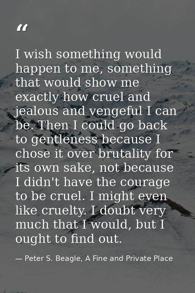 I wish something would happen to me, something that would show me exactly how cruel and jealous and vengeful I can be. T — Peter S. Beagle, A Fine and Private Place