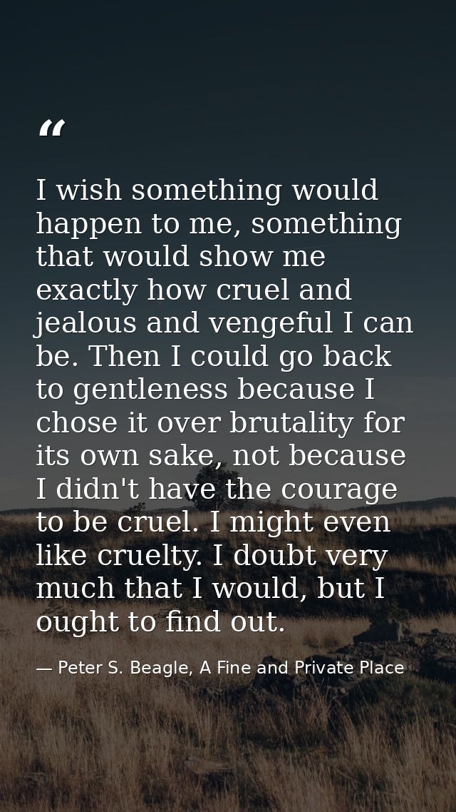 I wish something would happen to me, something that would show me exactly how cruel and jealous and vengeful I can be. T — Peter S. Beagle, A Fine and Private Place