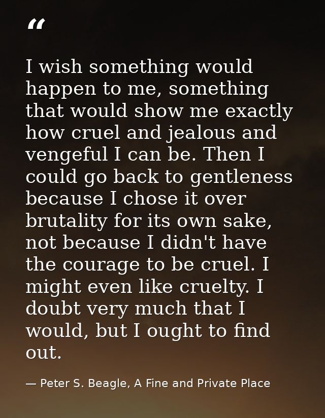 I wish something would happen to me, something that would show me exactly how cruel and jealous and vengeful I can be. T — Peter S. Beagle, A Fine and Private Place